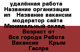 удалённая работа › Название организации ­ ип › Название вакансии ­ модератор сайта › Минимальный оклад ­ 39 500 › Возраст от ­ 18 - Все города Работа » Вакансии   . Крым,Гаспра